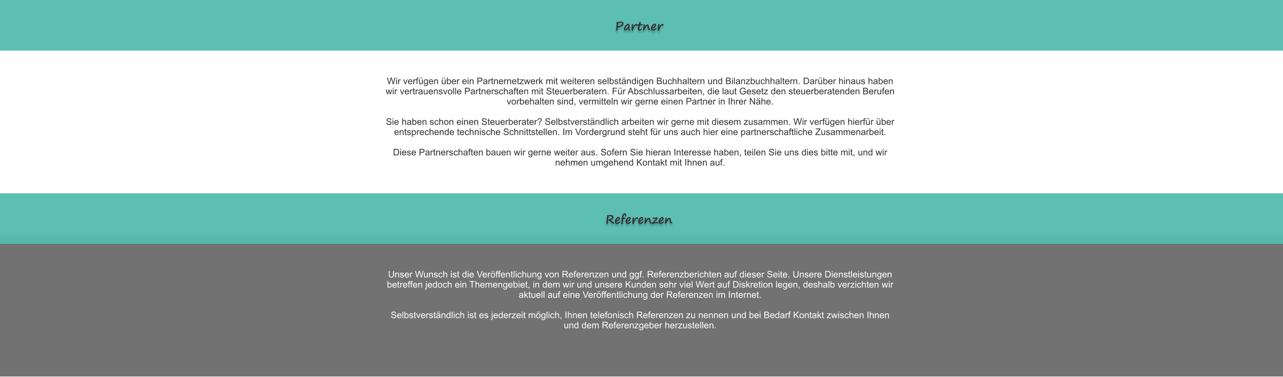 Partner Wir verf�gen �ber ein Partnernetzwerk mit weiteren selbst�ndigen Buchhaltern und Bilanzbuchhaltern. Dar�ber hinaus haben wir vertrauensvolle Partnerschaften mit Steuerberatern. F�r Abschlussarbeiten, die laut Gesetz den steuerberatenden Berufen vorbehalten sind, vermitteln wir gerne einen Partner in Ihrer N�he.  Sie haben schon einen Steuerberater? Selbstverst�ndlich arbeiten wir gerne mit diesem zusammen. Wir verf�gen hierf�r �ber entsprechende technische Schnittstellen. Im Vordergrund steht f�r uns auch hier eine partnerschaftliche Zusammenarbeit.  Diese Partnerschaften bauen wir gerne weiter aus. Sofern Sie hieran Interesse haben, teilen Sie uns dies bitte mit, und wir nehmen umgehend Kontakt mit Ihnen auf. Referenzen Unser Wunsch ist die Ver�ffentlichung von Referenzen und ggf. Referenzberichten auf dieser Seite. Unsere Dienstleistungen betreffen jedoch ein Themengebiet, in dem wir und unsere Kunden sehr viel Wert auf Diskretion legen, deshalb verzichten wir aktuell auf eine Ver�ffentlichung der Referenzen im Internet.   Selbstverst�ndlich ist es jederzeit m�glich, Ihnen telefonisch Referenzen zu nennen und bei Bedarf Kontakt zwischen Ihnen und dem Referenzgeber herzustellen.