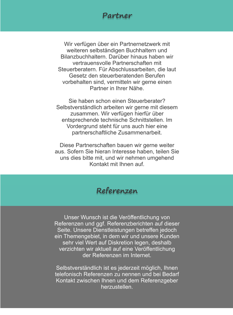 Partner Wir verf�gen �ber ein Partnernetzwerk mit weiteren selbst�ndigen Buchhaltern und Bilanzbuchhaltern. Dar�ber hinaus haben wir vertrauensvolle Partnerschaften mit Steuerberatern. F�r Abschlussarbeiten, die laut Gesetz den steuerberatenden Berufen vorbehalten sind, vermitteln wir gerne einen Partner in Ihrer N�he.  Sie haben schon einen Steuerberater? Selbstverst�ndlich arbeiten wir gerne mit diesem zusammen. Wir verf�gen hierf�r �ber entsprechende technische Schnittstellen. Im Vordergrund steht f�r uns auch hier eine partnerschaftliche Zusammenarbeit.  Diese Partnerschaften bauen wir gerne weiter aus. Sofern Sie hieran Interesse haben, teilen Sie uns dies bitte mit, und wir nehmen umgehend Kontakt mit Ihnen auf.  Unser Wunsch ist die Ver�ffentlichung von Referenzen und ggf. Referenzberichten auf dieser Seite. Unsere Dienstleistungen betreffen jedoch ein Themengebiet, in dem wir und unsere Kunden sehr viel Wert auf Diskretion legen, deshalb verzichten wir aktuell auf eine Ver�ffentlichung der Referenzen im Internet.   Selbstverst�ndlich ist es jederzeit m�glich, Ihnen telefonisch Referenzen zu nennen und bei Bedarf Kontakt zwischen Ihnen und dem Referenzgeber herzustellen. Referenzen