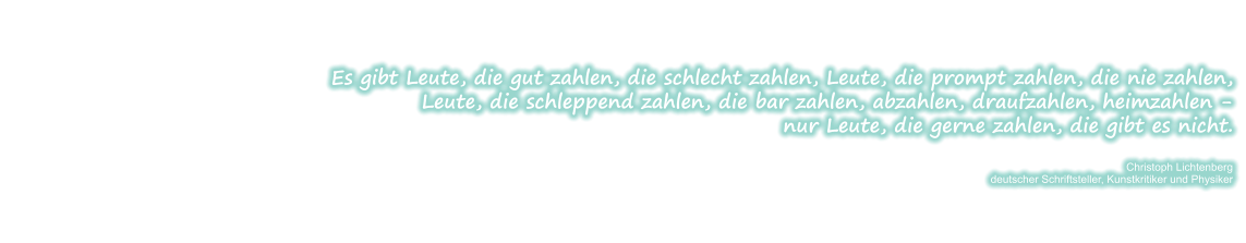 Es gibt Leute, die gut zahlen, die schlecht zahlen, Leute, die prompt zahlen, die nie zahlen, Leute, die schleppend zahlen, die bar zahlen, abzahlen, draufzahlen, heimzahlen - nur Leute, die gerne zahlen, die gibt es nicht.  Christoph Lichtenberg deutscher Schriftsteller, Kunstkritiker und Physiker